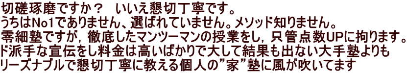 切磋琢磨ですか？　いいえ懇切丁寧です。 うちはNo1でありません、選ばれていません。メソッド知りません。 零細塾ですが，徹底したマンツーマンの授業をし，只管点数UPに拘ります。 ド派手な宣伝をし料金は高いばかりで大して結果も出ない大手塾よりも リーズナブルで懇切丁寧に教える個人の”家”塾に風が吹いてます