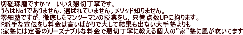 切磋琢磨ですか？　いいえ懇切丁寧です。 うちはNo1でありません、選ばれていません。メソッド知りません。 零細塾ですが，徹底したマンツーマンの授業をし，只管点数UPに拘ります。 ド派手な宣伝をし料金は高いばかりで大して結果も出ない大手塾よりも (家塾には定番の)リーズナブルな料金で懇切丁寧に教える個人の”家”塾に風が吹いてます