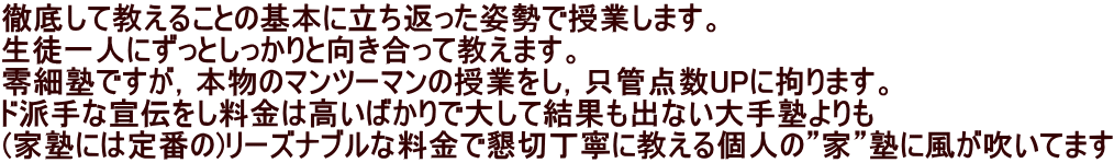 徹底して教えることの基本に立ち返った姿勢で授業します。 生徒一人にずっとしっかりと向き合って教えます。 零細塾ですが，本物のマンツーマンの授業をし，只管点数UPに拘ります。 ド派手な宣伝をし料金は高いばかりで大して結果も出ない大手塾よりも (家塾には定番の)リーズナブルな料金で懇切丁寧に教える個人の”家”塾に風が吹いてます