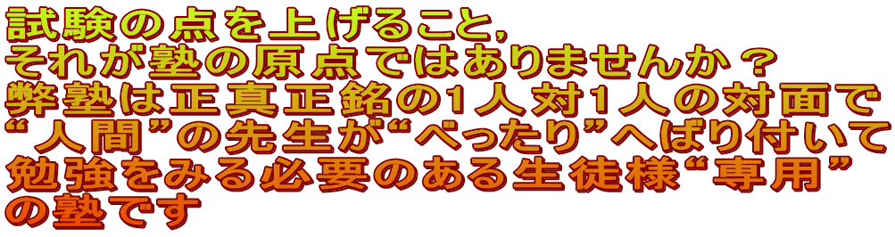 試験の点を上げること， それが塾の原点ではありませんか？ 弊塾は正真正銘の1人対1人の対面で “人間”の先生が“べったり”へばり付いて 勉強をみる必要のある生徒様“専用” の塾です