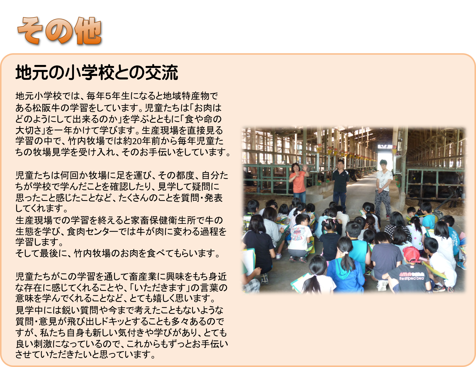 地元小学校では、毎年５年生になると地域特産物である松阪牛の学習をしています。児童たちは「お肉はどのようにして出来るのか」を学ぶとともに「食や命の大切さ」を一年かけて学びます。生産現場を直接見る学習の中で、竹内牧場では１７年前から毎年児童たちの牧場見学を受け入れ、そのお手伝いをしています。児童たちは何回か牧場に足を運び、その都度、自分たちが学校で学んだことを確認したり、見学して疑問に思ったこと感じたことなど、たくさんのことを質問・発表してくれます。生産現場での学習を終えると家畜保健衛生所で牛の生態を学び、食肉センターでは牛が肉に変わる過程を学習します。そして最後に、竹内牧場のお肉を食べてもらいます。児童たちがこの学習を通して畜産業に興味をもち身近な存在に感じてくれることや、「いただきます」の言葉の意味を学んでくれることなど、とても嬉しく思います。見学中には鋭い質問や今まで考えたこともないような質問・意見が飛び出しドキッとすることも多々あるのですが、私たち自身も新しい気付きや学びがあり、とても良い刺激になっているので、これからもずっとお手伝いさせていただきたいと思っています。